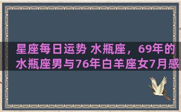 星座每日运势 水瓶座，69年的水瓶座男与76年白羊座女7月感情运势